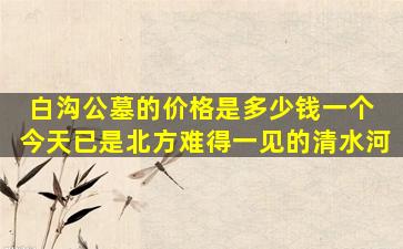 白沟公墓的价格是多少钱一个 今天已是北方难得一见的清水河